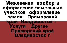  Межевание, подбор и оформление земельных участков, оформление земли - Приморский край, Владивосток г. Услуги » Другие   . Приморский край,Владивосток г.